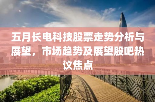 五月长电科技股票走势分析与展望，市场趋势及展望股吧热议焦点