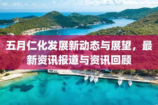 五月仁化发展新动态与展望，最新资讯报道与资讯回顾