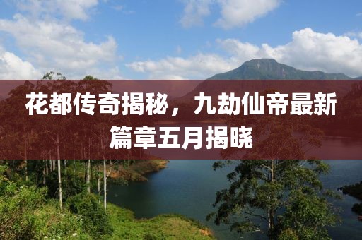 花都传奇揭秘，九劫仙帝最新篇章五月揭晓