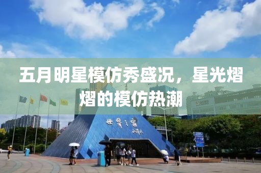 五月明星模仿秀盛况，星光熠熠的模仿热潮