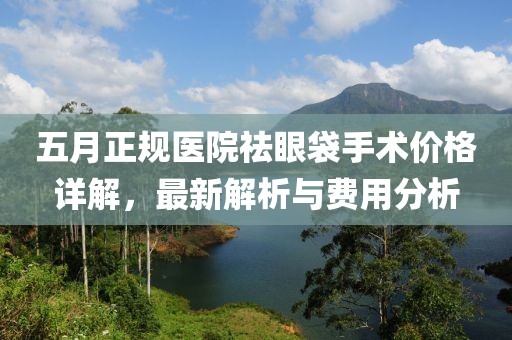 五月正规医院祛眼袋手术价格详解，最新解析与费用分析