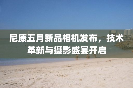 尼康五月新品相机发布，技术革新与摄影盛宴开启