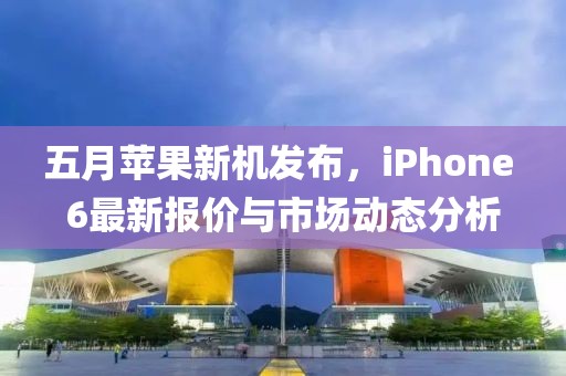 五月苹果新机发布，iPhone 6最新报价与市场动态分析