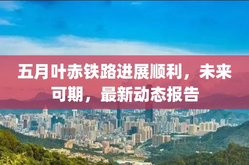 五月叶赤铁路进展顺利，未来可期，最新动态报告