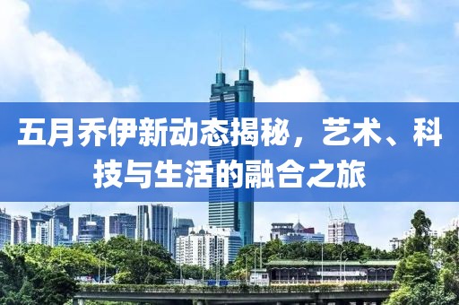 五月乔伊新动态揭秘，艺术、科技与生活的融合之旅