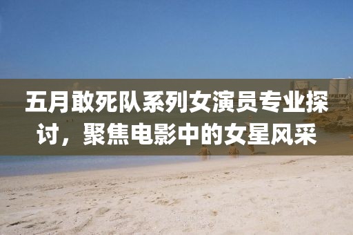 五月敢死队系列女演员专业探讨，聚焦电影中的女星风采