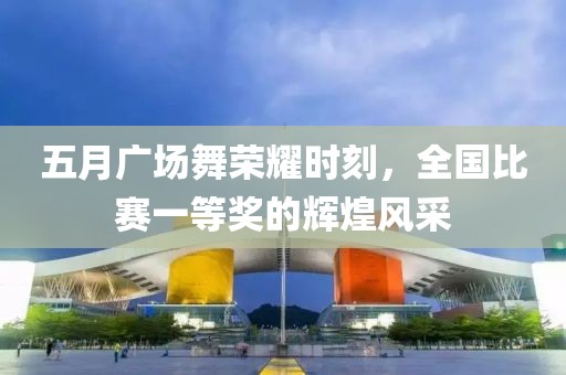 五月广场舞荣耀时刻，全国比赛一等奖的辉煌风采