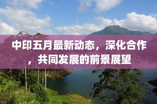 中印五月最新动态，深化合作，共同发展的前景展望