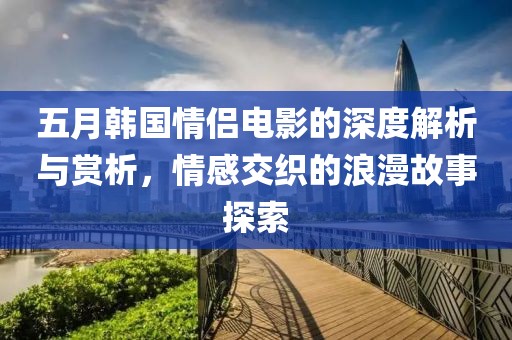 五月韩国情侣电影的深度解析与赏析，情感交织的浪漫故事探索