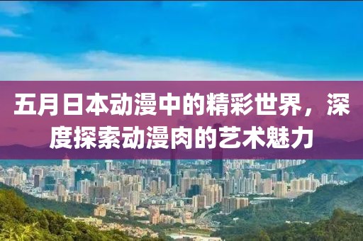 五月日本动漫中的精彩世界，深度探索动漫肉的艺术魅力