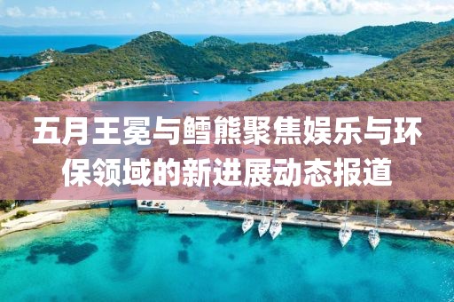 五月王冕与鳕熊聚焦娱乐与环保领域的新进展动态报道