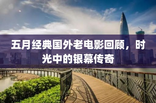 五月经典国外老电影回顾，时光中的银幕传奇