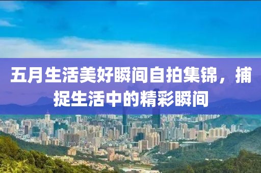 五月生活美好瞬间自拍集锦，捕捉生活中的精彩瞬间