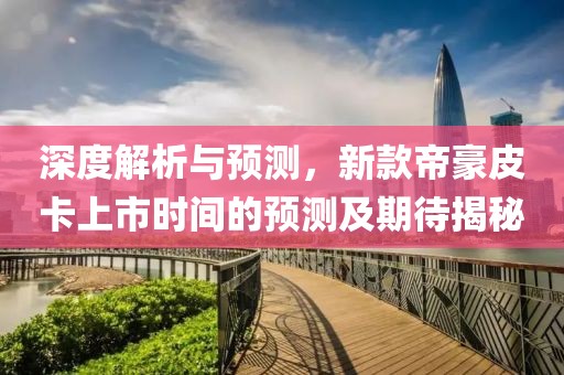 深度解析与预测，新款帝豪皮卡上市时间的预测及期待揭秘