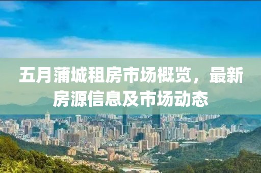五月蒲城租房市场概览，最新房源信息及市场动态