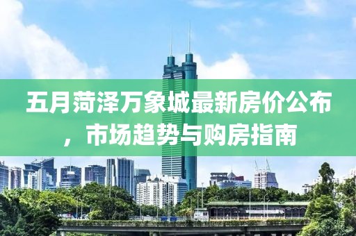 五月菏泽万象城最新房价公布，市场趋势与购房指南