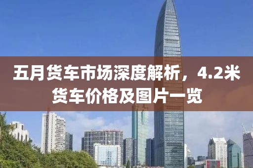 五月货车市场深度解析，4.2米货车价格及图片一览