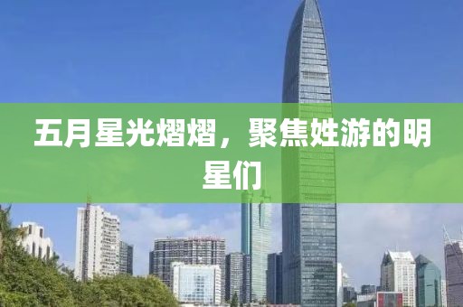 五月星光熠熠，聚焦姓游的明星们