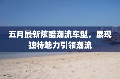 五月最新炫酷潮流车型，展现独特魅力引领潮流