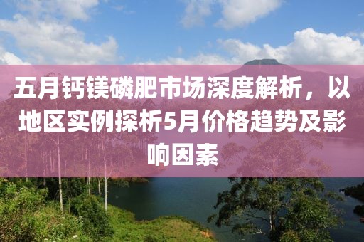 五月钙镁磷肥市场深度解析，以地区实例探析5月价格趋势及影响因素