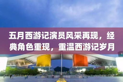 五月西游记演员风采再现，经典角色重现，重温西游记岁月