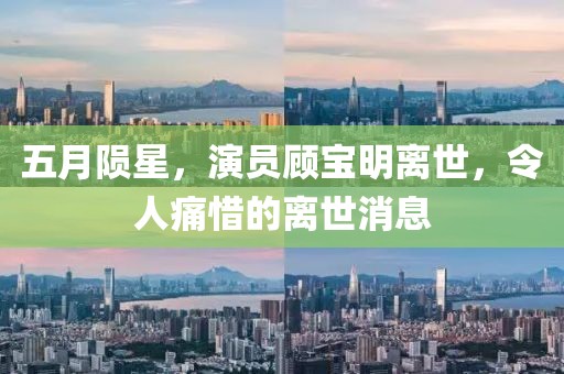 五月陨星，演员顾宝明离世，令人痛惜的离世消息