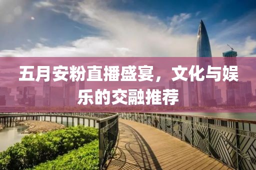 五月安粉直播盛宴，文化与娱乐的交融推荐