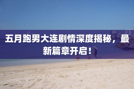五月跑男大连剧情深度揭秘，最新篇章开启！