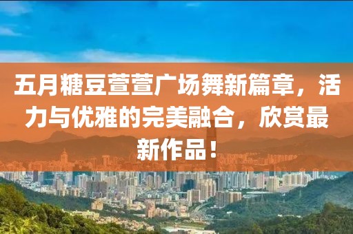 五月糖豆萱萱广场舞新篇章，活力与优雅的完美融合，欣赏最新作品！
