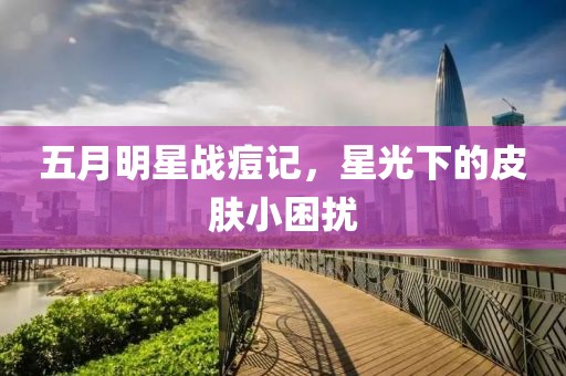 五月明星战痘记，星光下的皮肤小困扰