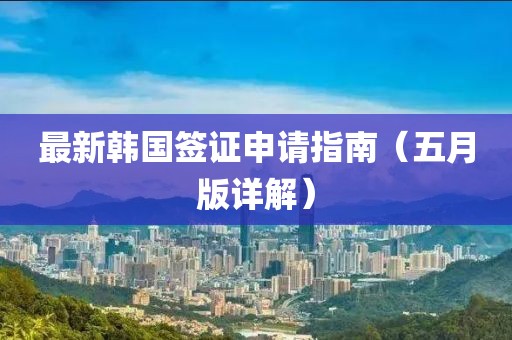 最新韩国签证申请指南（五月版详解）