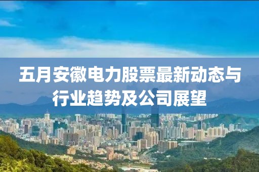 五月安徽电力股票最新动态与行业趋势及公司展望