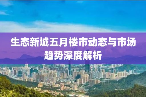 生态新城五月楼市动态与市场趋势深度解析