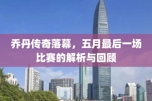 乔丹传奇落幕，五月最后一场比赛的解析与回顾