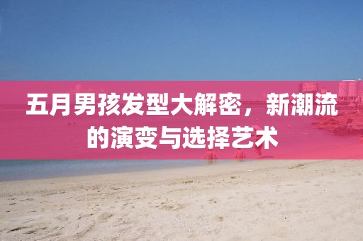 五月男孩发型大解密，新潮流的演变与选择艺术