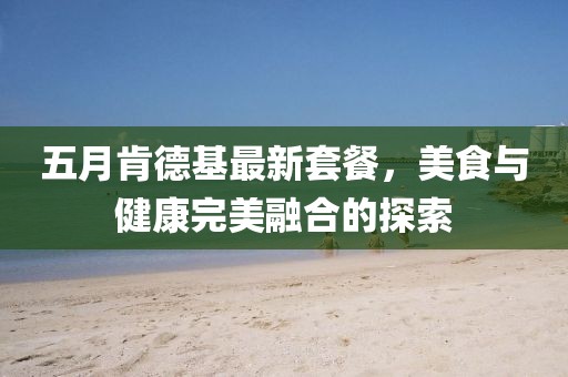 五月肯德基最新套餐，美食与健康完美融合的探索