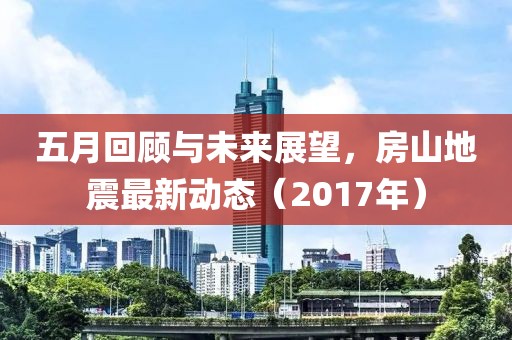 五月回顾与未来展望，房山地震最新动态（2017年）