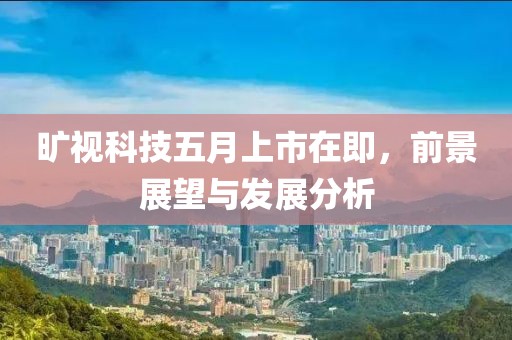 旷视科技五月上市在即，前景展望与发展分析