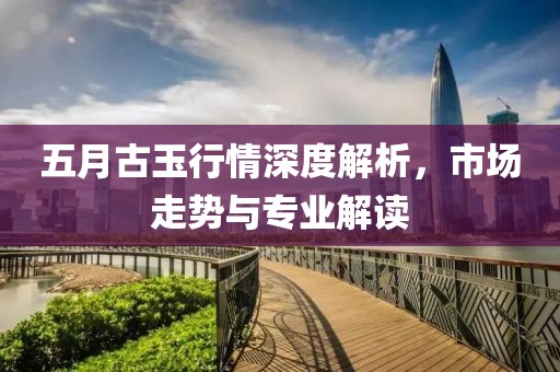 五月古玉行情深度解析，市场走势与专业解读