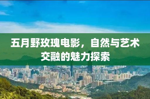 五月野玫瑰电影，自然与艺术交融的魅力探索