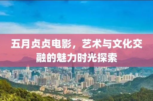 五月贞贞电影，艺术与文化交融的魅力时光探索