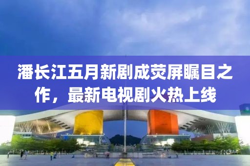 潘长江五月新剧成荧屏瞩目之作，最新电视剧火热上线