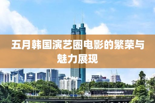 五月韩国演艺圈电影的繁荣与魅力展现