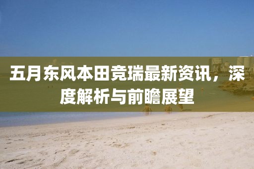 五月东风本田竞瑞最新资讯，深度解析与前瞻展望