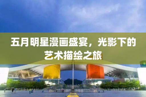 五月明星漫画盛宴，光影下的艺术描绘之旅