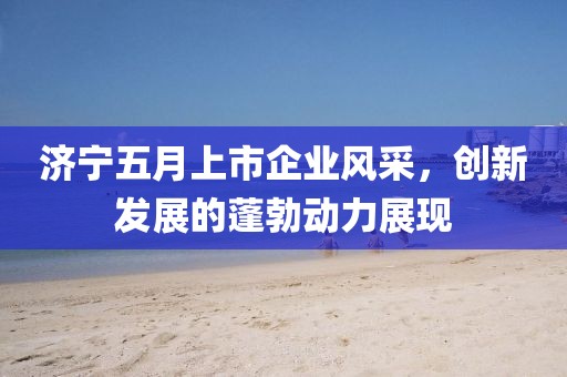 济宁五月上市企业风采，创新发展的蓬勃动力展现