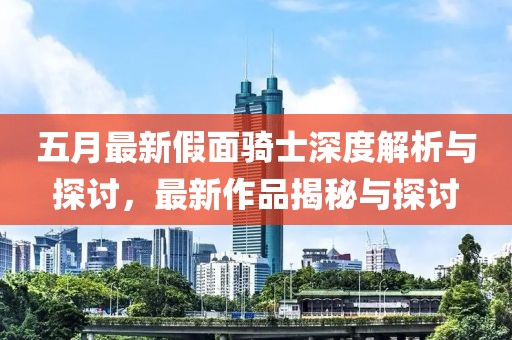 五月最新假面骑士深度解析与探讨，最新作品揭秘与探讨