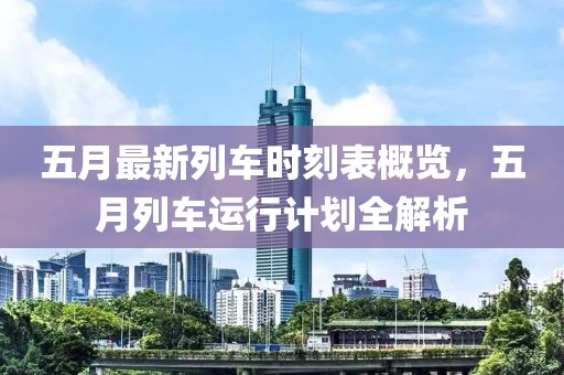 五月最新列车时刻表概览，五月列车运行计划全解析