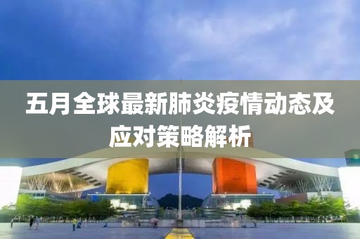 五月全球最新肺炎疫情动态及应对策略解析