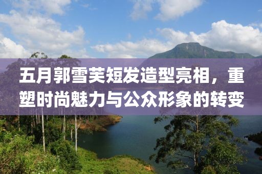 五月郭雪芙短发造型亮相，重塑时尚魅力与公众形象的转变